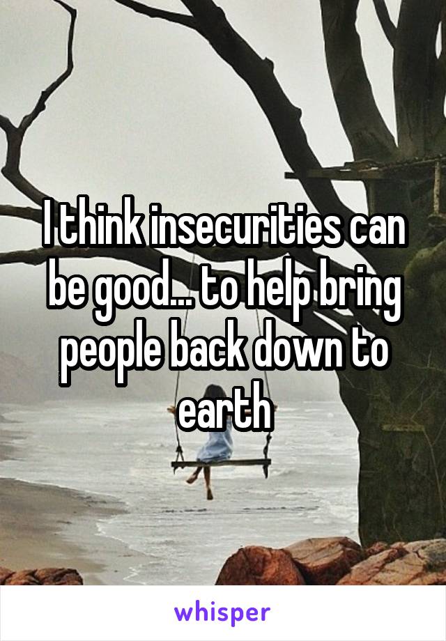 I think insecurities can be good... to help bring people back down to earth