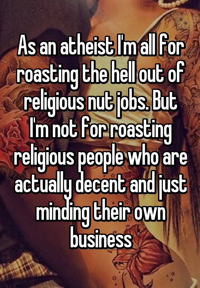 As an atheist I'm all for roasting the hell out of religious nut jobs. But I'm not for roasting religious people who are actually decent and just minding their own business