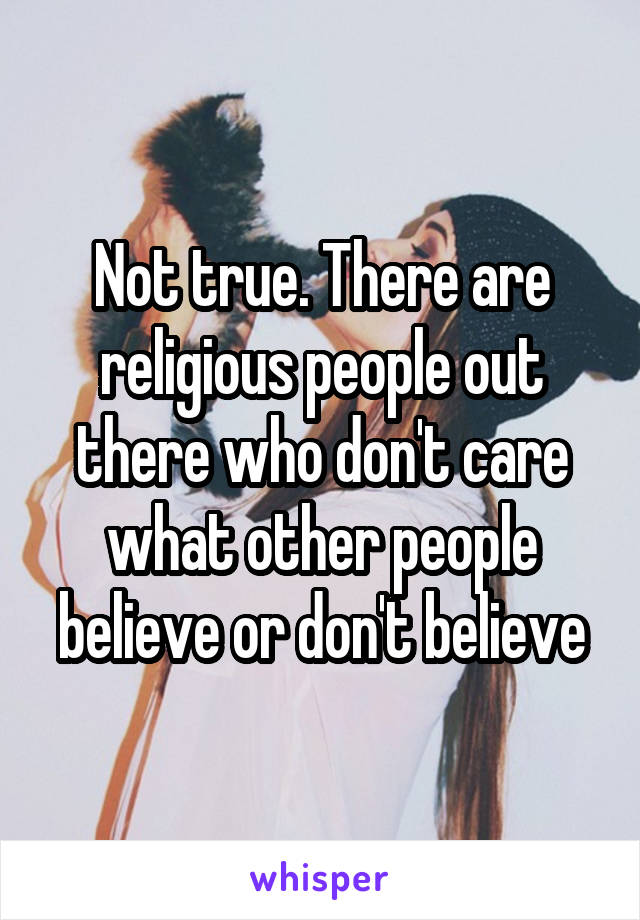 Not true. There are religious people out there who don't care what other people believe or don't believe