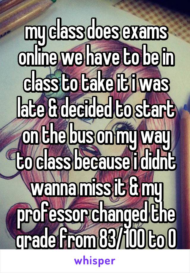 my class does exams online we have to be in class to take it i was late & decided to start on the bus on my way to class because i didnt wanna miss it & my professor changed the grade from 83/100 to 0