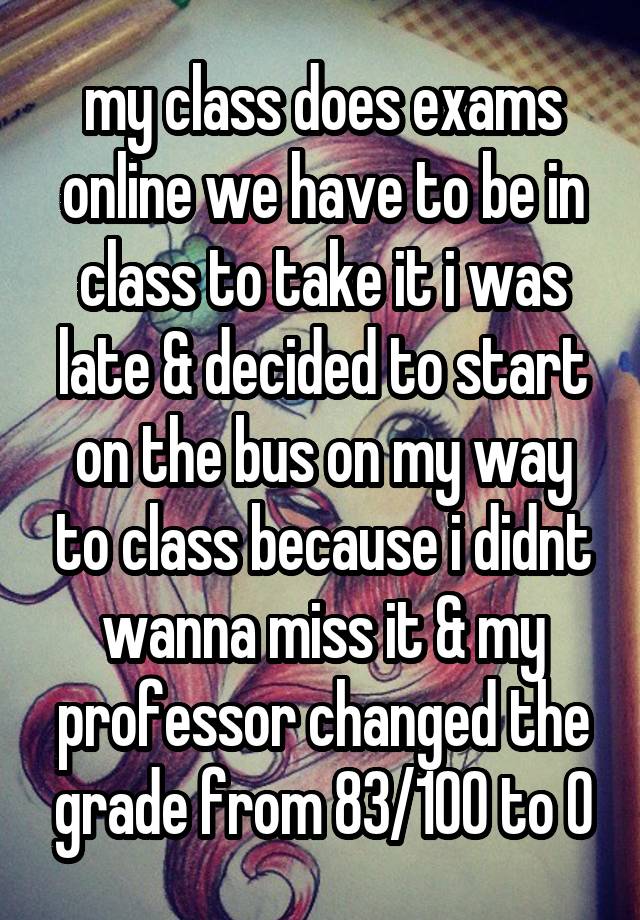 my class does exams online we have to be in class to take it i was late & decided to start on the bus on my way to class because i didnt wanna miss it & my professor changed the grade from 83/100 to 0