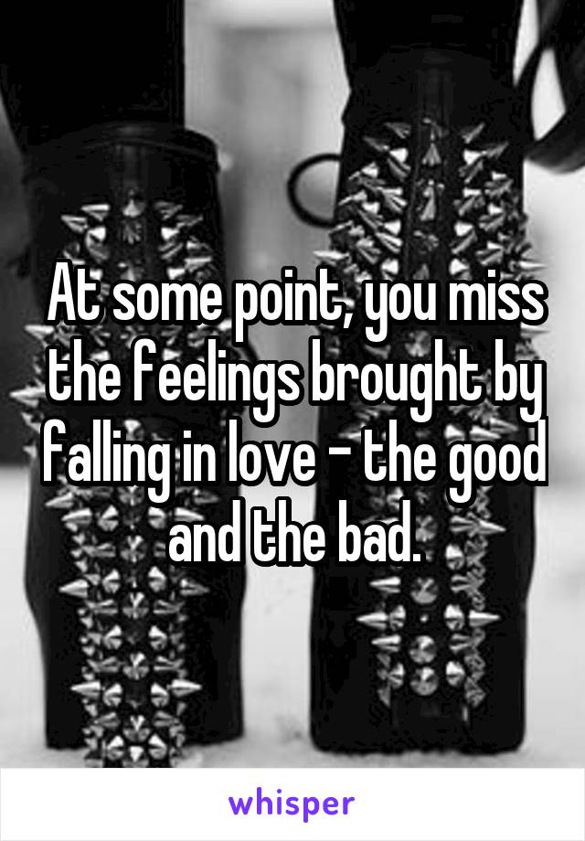 At some point, you miss the feelings brought by falling in love - the good and the bad.