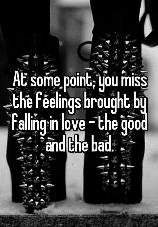 At some point, you miss the feelings brought by falling in love - the good and the bad.