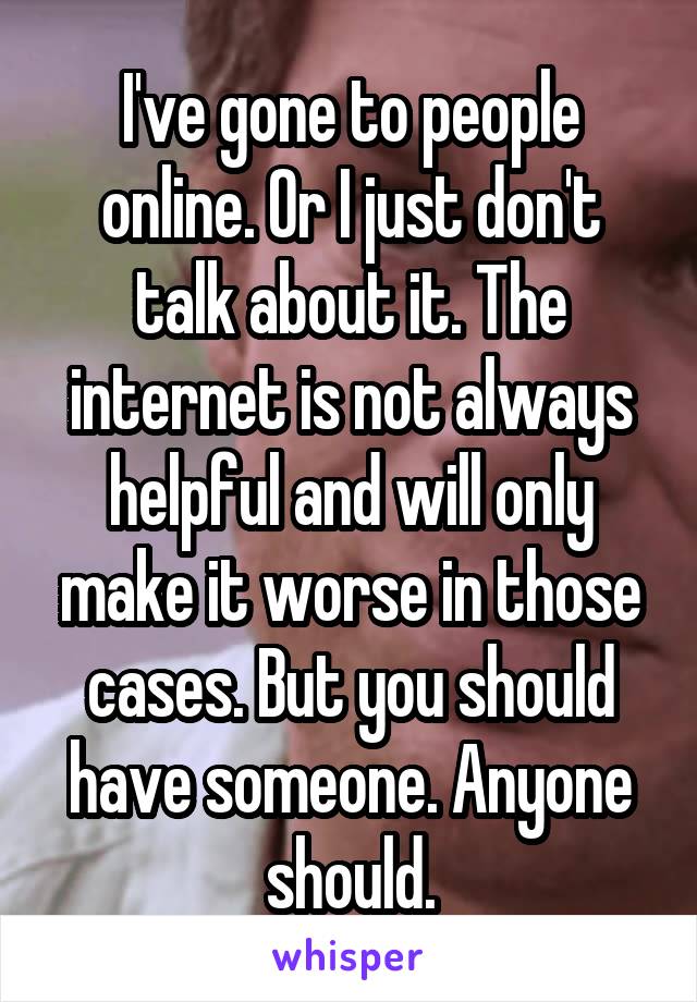 I've gone to people online. Or I just don't talk about it. The internet is not always helpful and will only make it worse in those cases. But you should have someone. Anyone should.