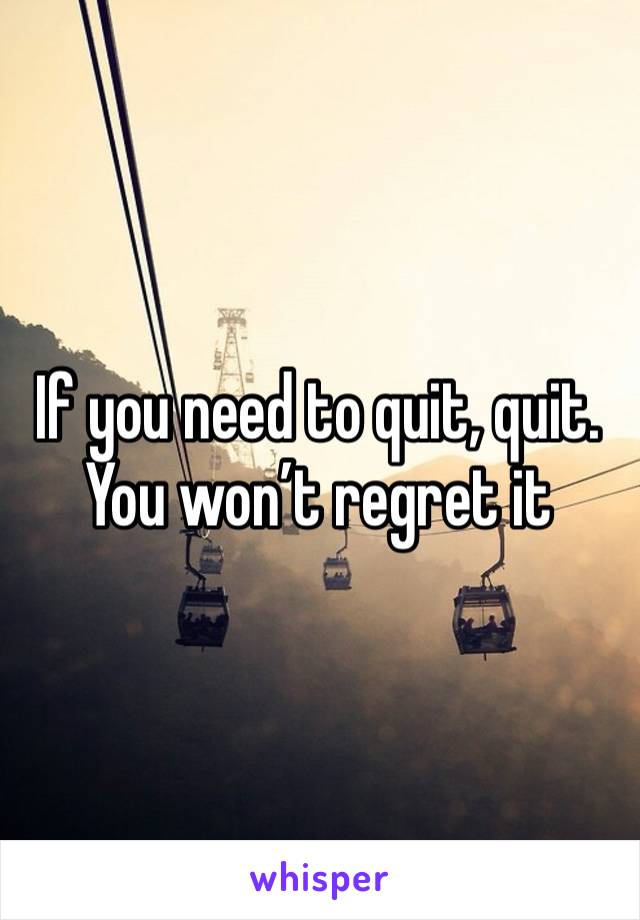 If you need to quit, quit. You won’t regret it