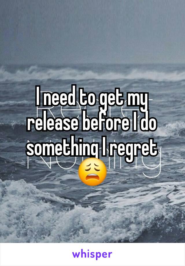 I need to get my release before I do something I regret 😩