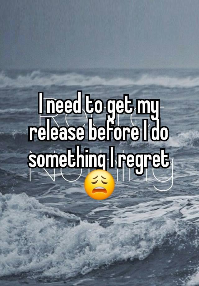 I need to get my release before I do something I regret 😩