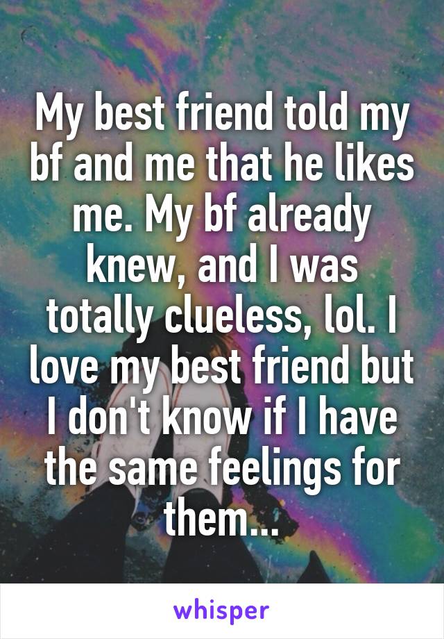 My best friend told my bf and me that he likes me. My bf already knew, and I was totally clueless, lol. I love my best friend but I don't know if I have the same feelings for them...