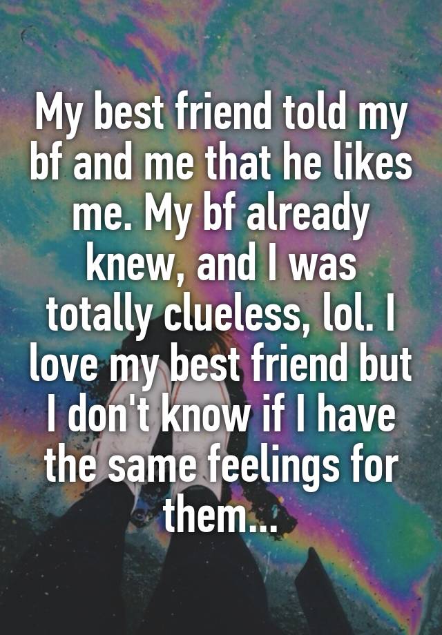 My best friend told my bf and me that he likes me. My bf already knew, and I was totally clueless, lol. I love my best friend but I don't know if I have the same feelings for them...