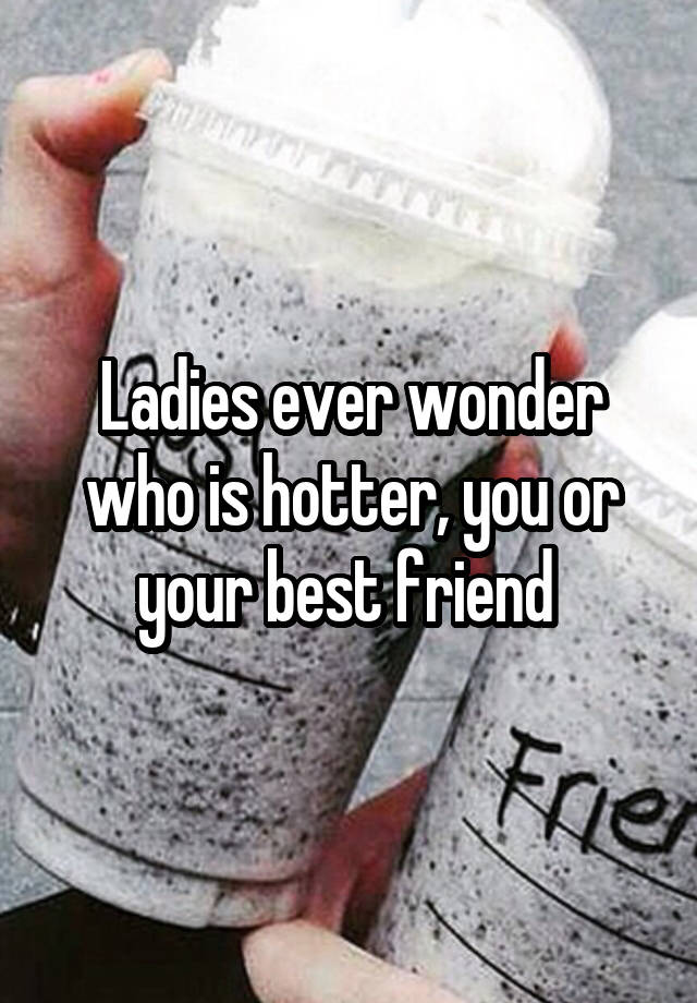 Ladies ever wonder who is hotter, you or your best friend 