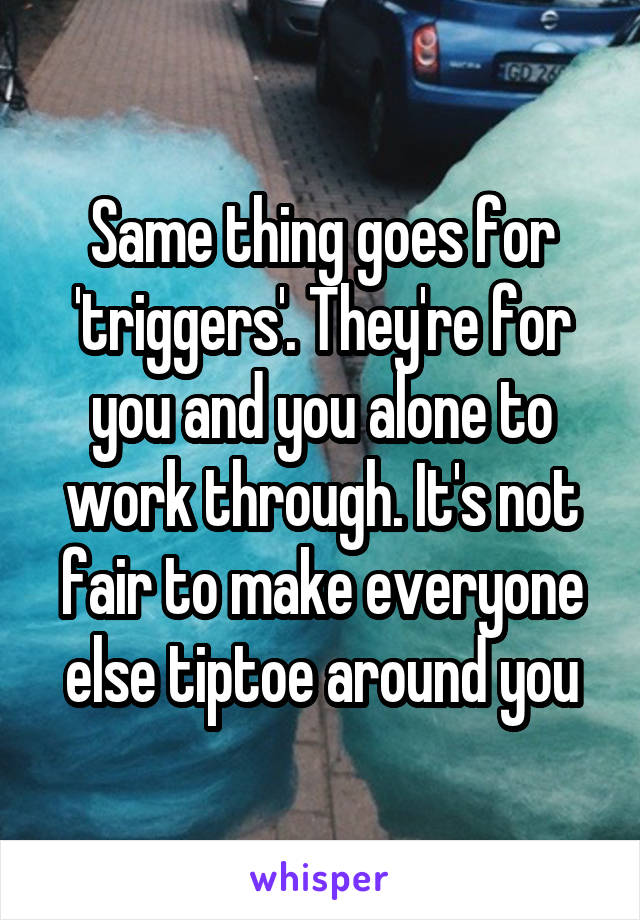 Same thing goes for 'triggers'. They're for you and you alone to work through. It's not fair to make everyone else tiptoe around you