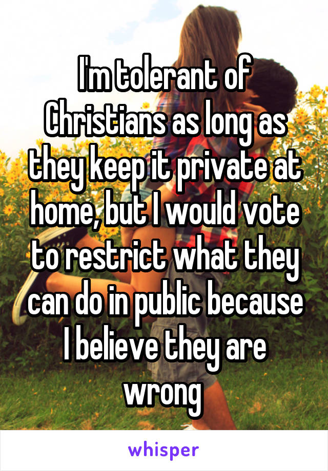 I'm tolerant of Christians as long as they keep it private at home, but I would vote to restrict what they can do in public because I believe they are wrong 