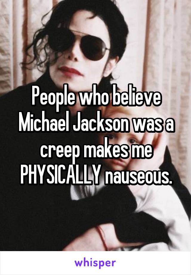 People who believe Michael Jackson was a creep makes me PHYSICALLY nauseous.