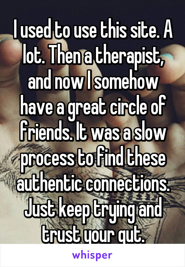 I used to use this site. A lot. Then a therapist, and now I somehow have a great circle of friends. It was a slow process to find these authentic connections. Just keep trying and trust your gut.