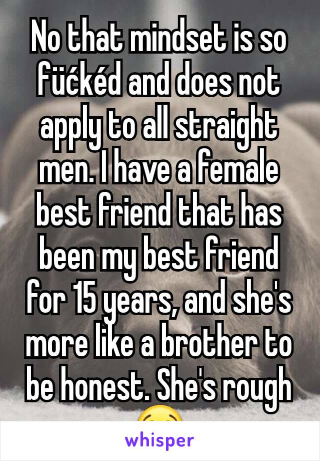 No that mindset is so füćkéd and does not apply to all straight men. I have a female best friend that has been my best friend for 15 years, and she's more like a brother to be honest. She's rough 😭