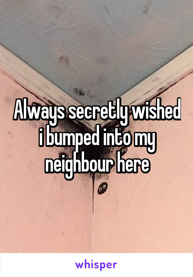 Always secretly wished i bumped into my neighbour here