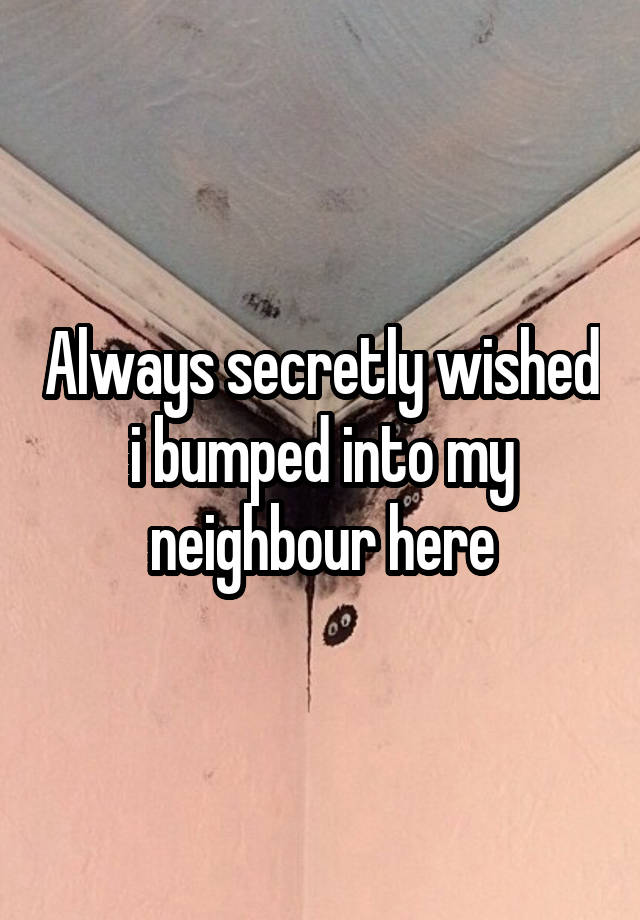 Always secretly wished i bumped into my neighbour here