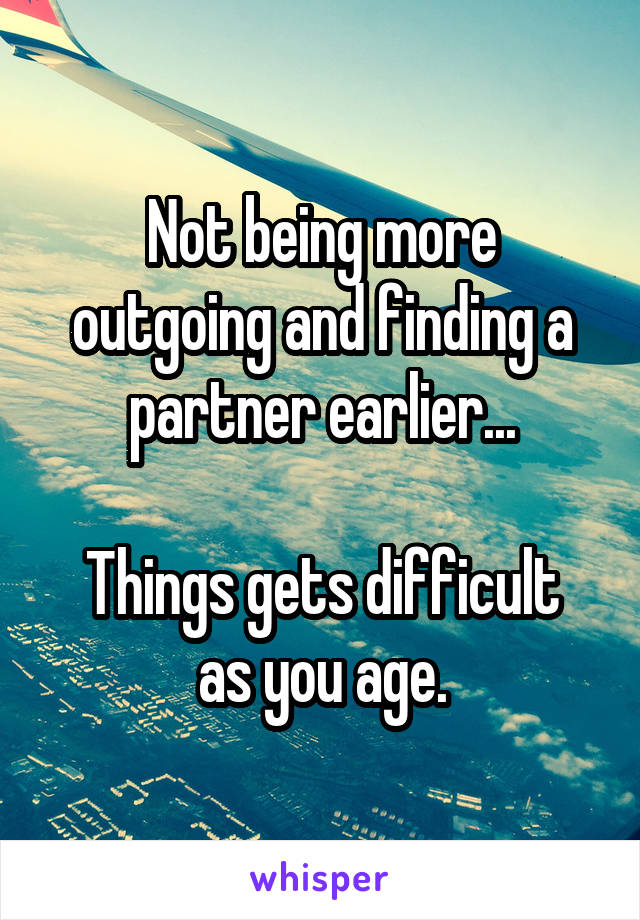 Not being more outgoing and finding a partner earlier...

Things gets difficult as you age.