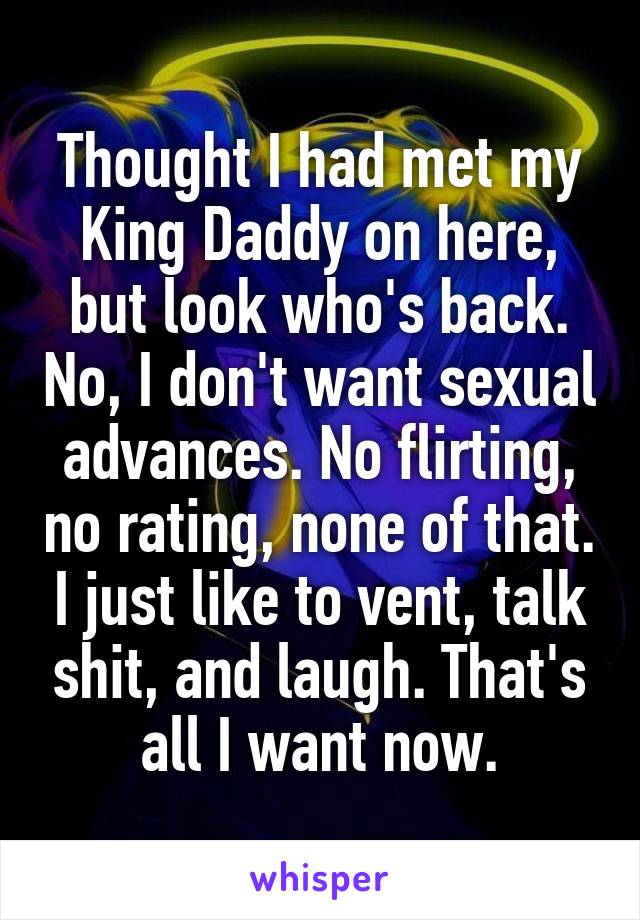 Thought I had met my King Daddy on here, but look who's back. No, I don't want sexual advances. No flirting, no rating, none of that. I just like to vent, talk shit, and laugh. That's all I want now.