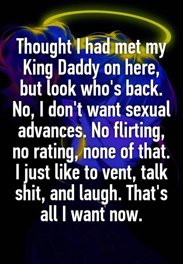 Thought I had met my King Daddy on here, but look who's back. No, I don't want sexual advances. No flirting, no rating, none of that. I just like to vent, talk shit, and laugh. That's all I want now.