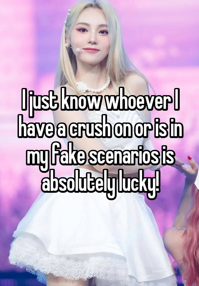 I just know whoever I have a crush on or is in my fake scenarios is absolutely lucky!