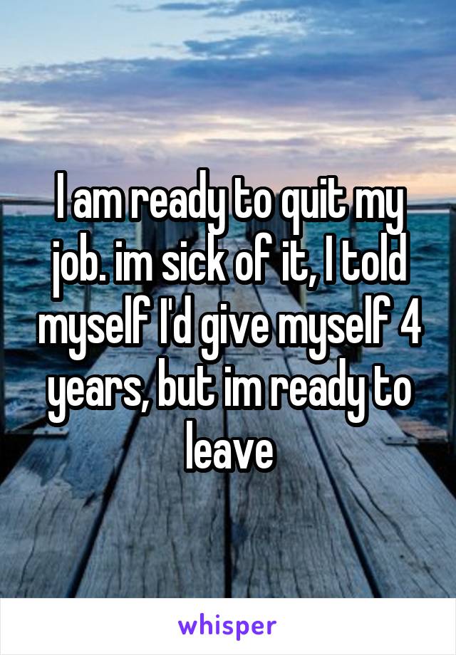 I am ready to quit my job. im sick of it, I told myself I'd give myself 4 years, but im ready to leave