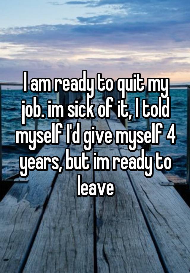 I am ready to quit my job. im sick of it, I told myself I'd give myself 4 years, but im ready to leave