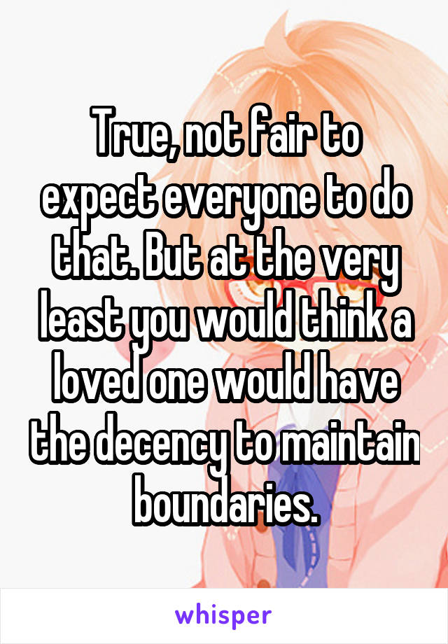 True, not fair to expect everyone to do that. But at the very least you would think a loved one would have the decency to maintain boundaries.