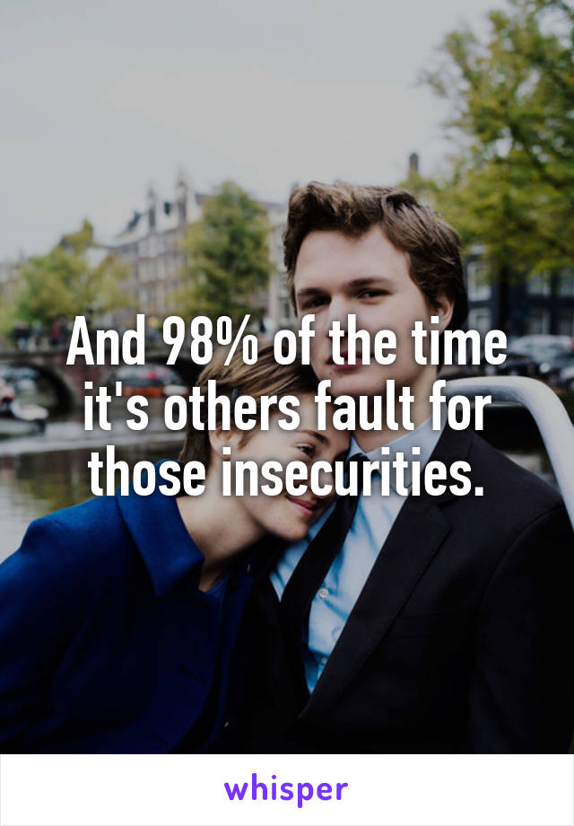 And 98% of the time it's others fault for those insecurities.