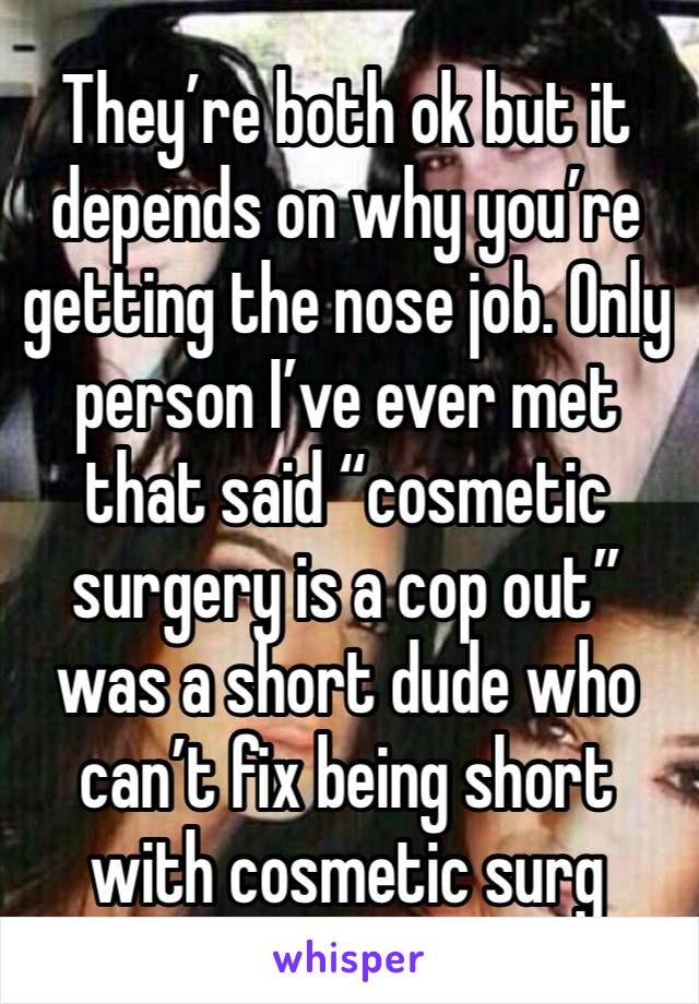 They’re both ok but it depends on why you’re getting the nose job. Only person I’ve ever met that said “cosmetic surgery is a cop out” was a short dude who can’t fix being short with cosmetic surg 