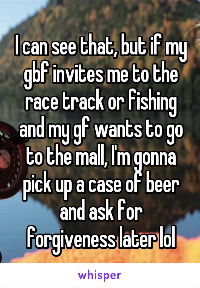 I can see that, but if my gbf invites me to the race track or fishing and my gf wants to go to the mall, I'm gonna pick up a case of beer and ask for forgiveness later lol