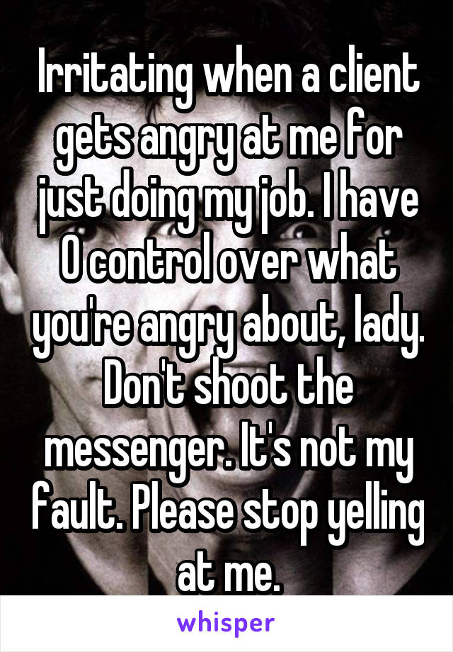 Irritating when a client gets angry at me for just doing my job. I have 0 control over what you're angry about, lady. Don't shoot the messenger. It's not my fault. Please stop yelling at me.