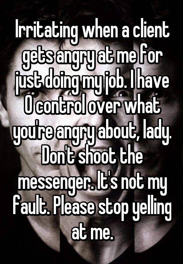 Irritating when a client gets angry at me for just doing my job. I have 0 control over what you're angry about, lady. Don't shoot the messenger. It's not my fault. Please stop yelling at me.