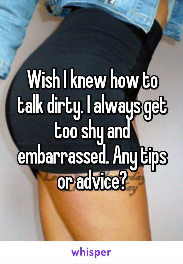 Wish I knew how to talk dirty. I always get too shy and embarrassed. Any tips or advice?