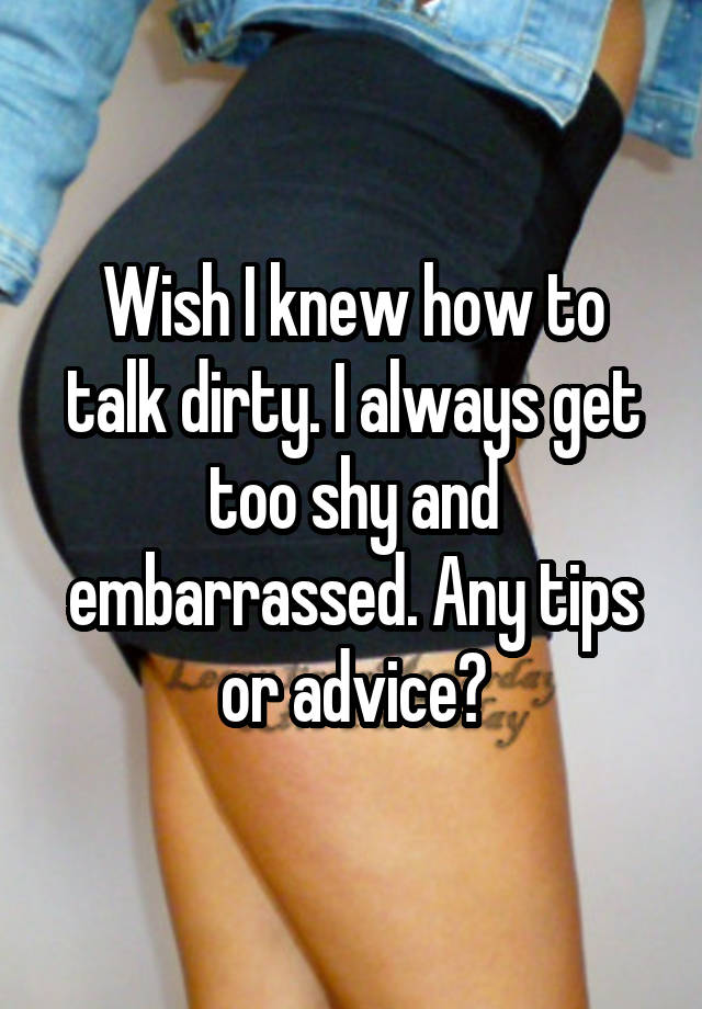 Wish I knew how to talk dirty. I always get too shy and embarrassed. Any tips or advice?