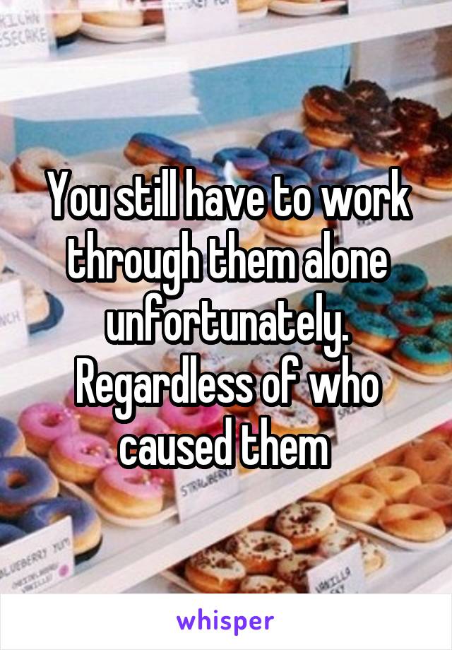 You still have to work through them alone unfortunately. Regardless of who caused them 