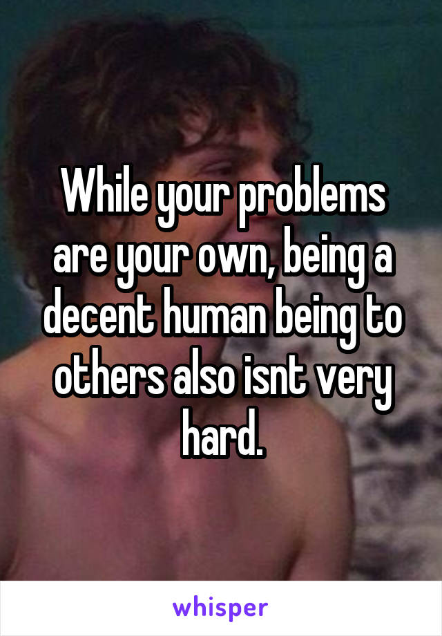 While your problems are your own, being a decent human being to others also isnt very hard.