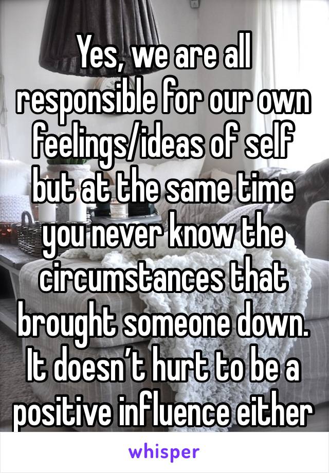 Yes, we are all responsible for our own feelings/ideas of self but at the same time you never know the circumstances that brought someone down. It doesn’t hurt to be a positive influence either 