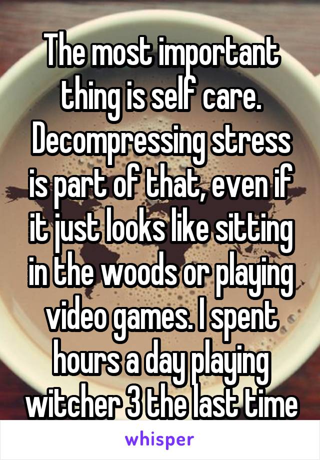 The most important thing is self care. Decompressing stress is part of that, even if it just looks like sitting in the woods or playing video games. I spent hours a day playing witcher 3 the last time