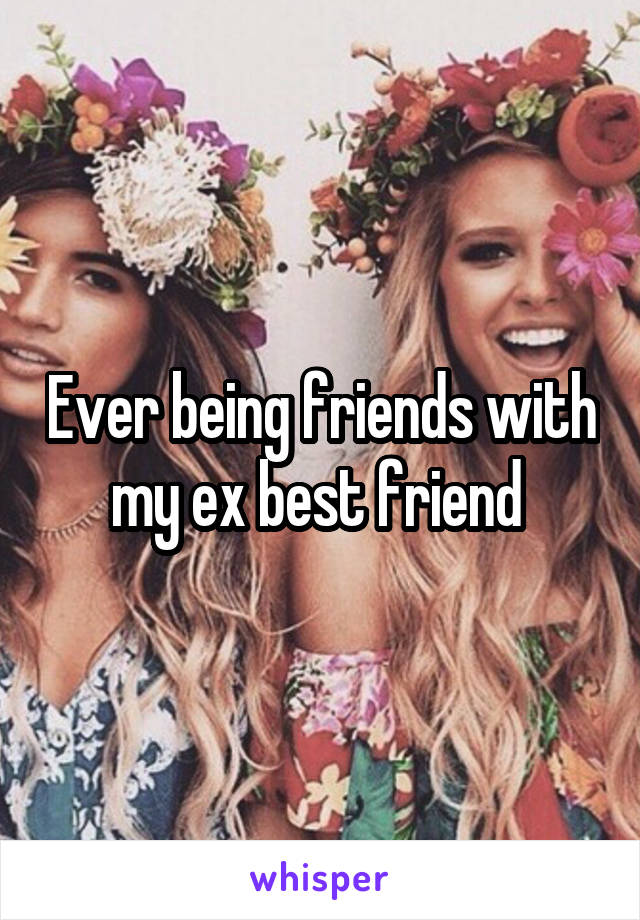 Ever being friends with my ex best friend 