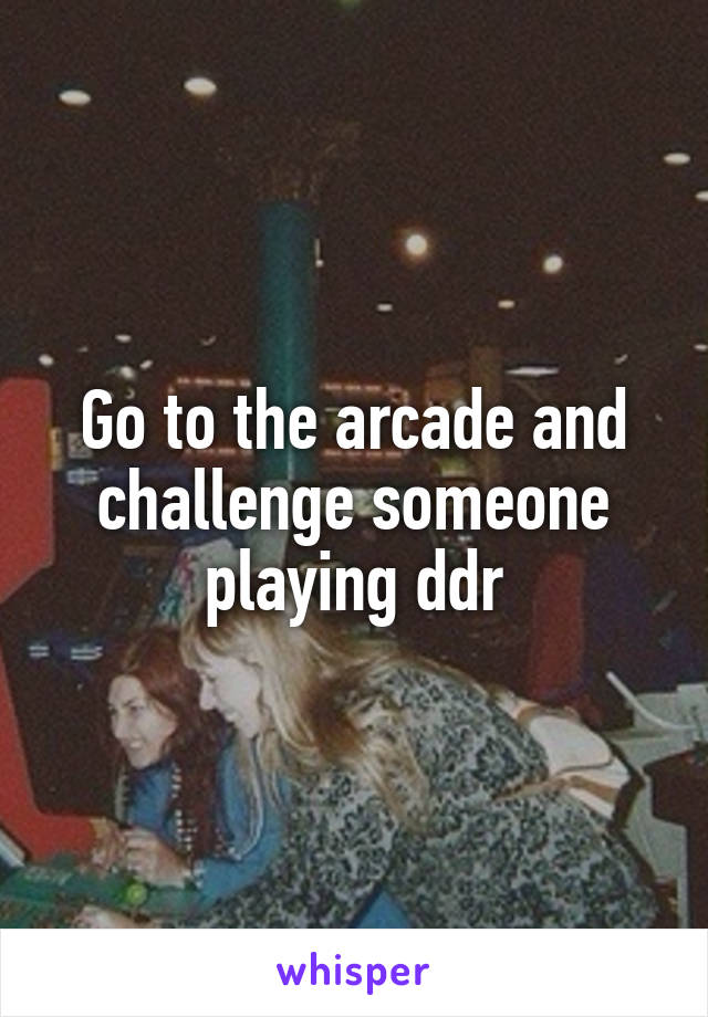 Go to the arcade and challenge someone playing ddr