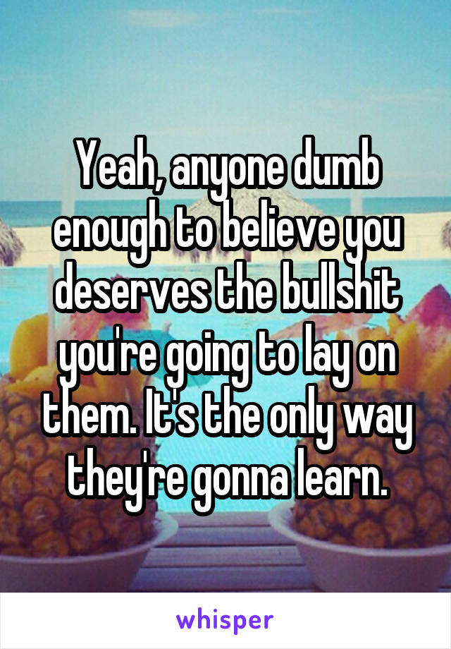 Yeah, anyone dumb enough to believe you deserves the bullshit you're going to lay on them. It's the only way they're gonna learn.