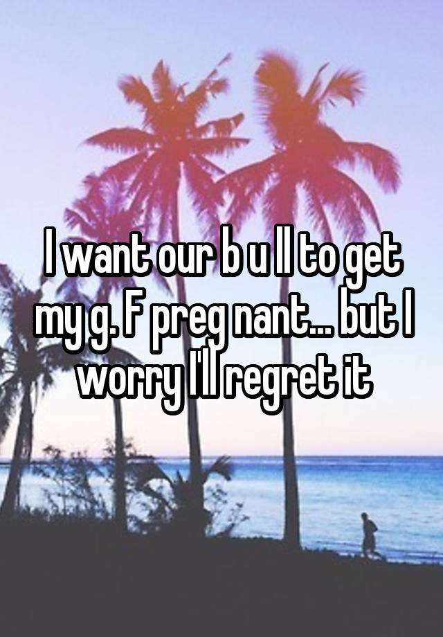 I want our b u ll to get my g. F preg nant... but I worry I'll regret it