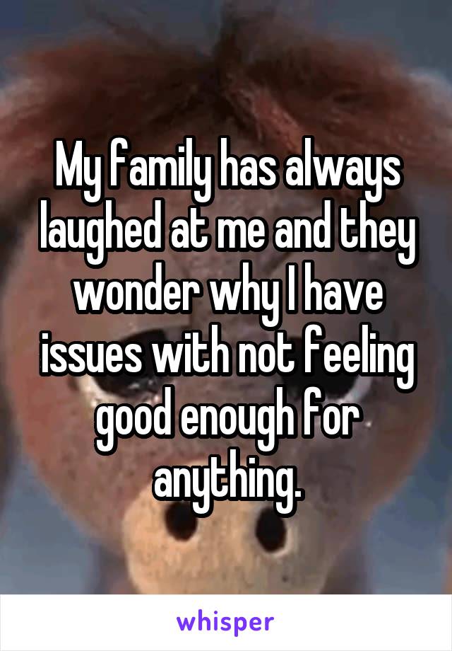 My family has always laughed at me and they wonder why I have issues with not feeling good enough for anything.