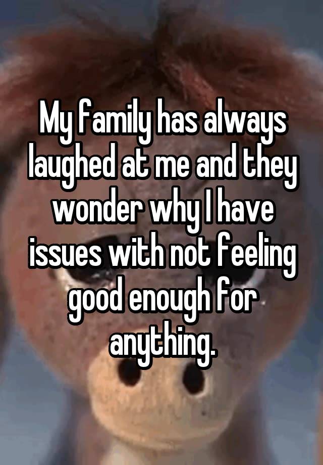 My family has always laughed at me and they wonder why I have issues with not feeling good enough for anything.