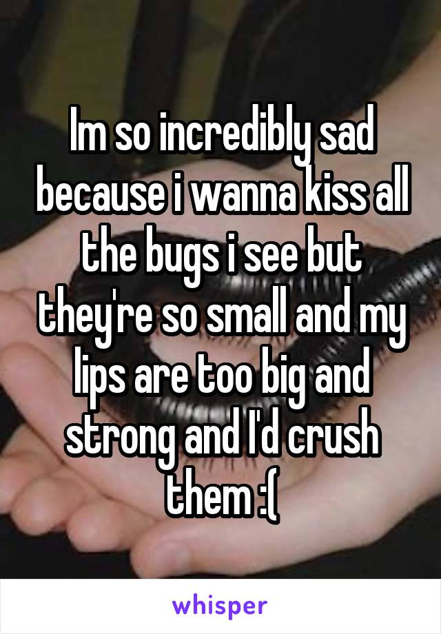 Im so incredibly sad because i wanna kiss all the bugs i see but they're so small and my lips are too big and strong and I'd crush them :(