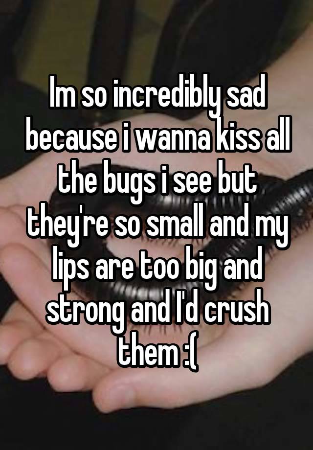 Im so incredibly sad because i wanna kiss all the bugs i see but they're so small and my lips are too big and strong and I'd crush them :(