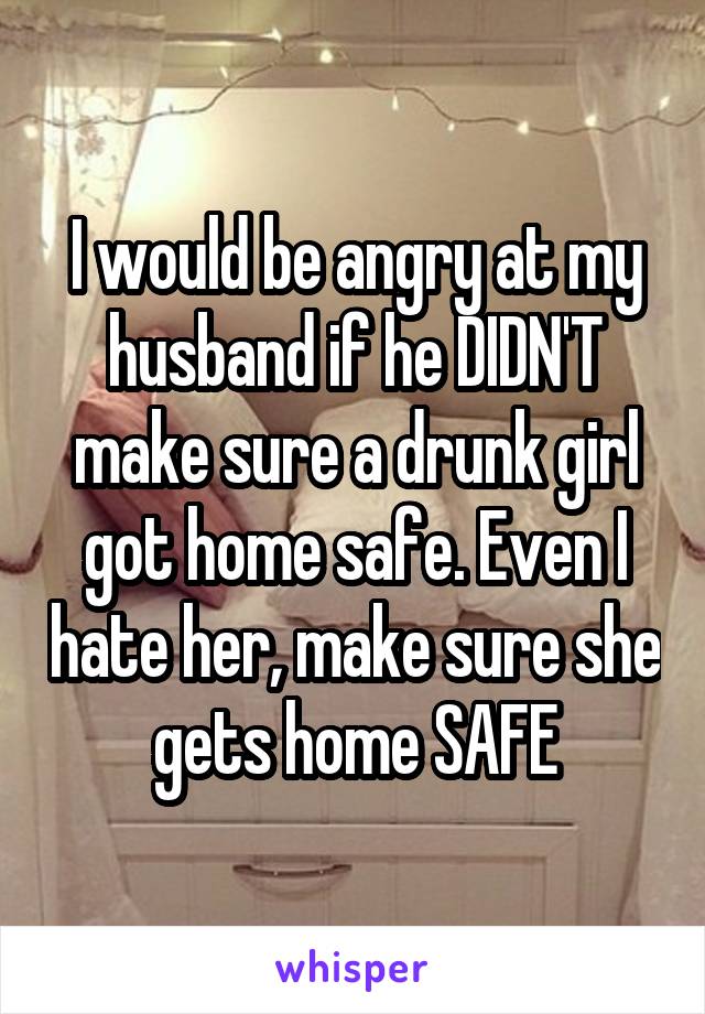 I would be angry at my husband if he DIDN'T make sure a drunk girl got home safe. Even I hate her, make sure she gets home SAFE