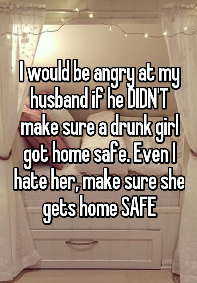 I would be angry at my husband if he DIDN'T make sure a drunk girl got home safe. Even I hate her, make sure she gets home SAFE