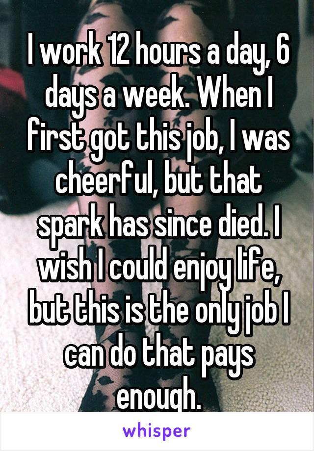 I work 12 hours a day, 6 days a week. When I first got this job, I was cheerful, but that spark has since died. I wish I could enjoy life, but this is the only job I can do that pays enough.